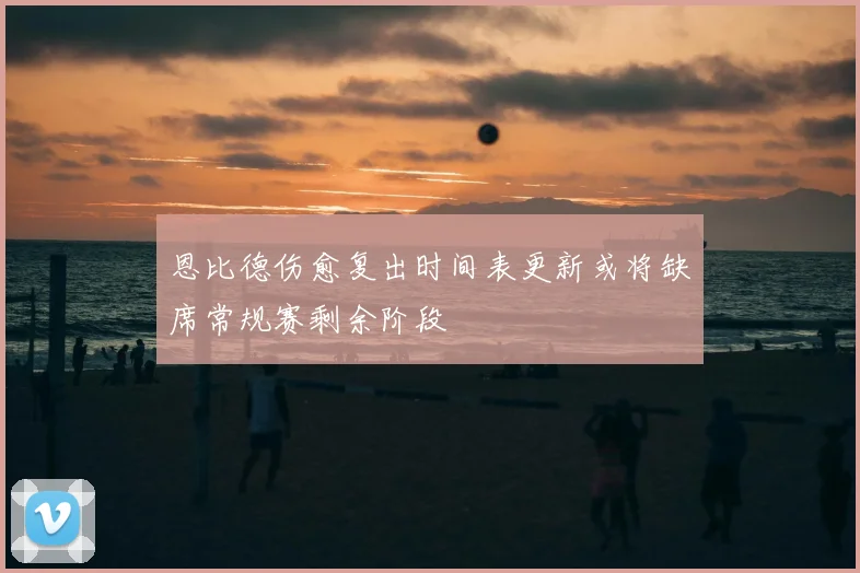 恩比德伤愈复出时间表更新或将缺席常规赛剩余阶段
