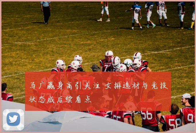 马广赢身高引关注 女排选材与竞技状态成后续看点