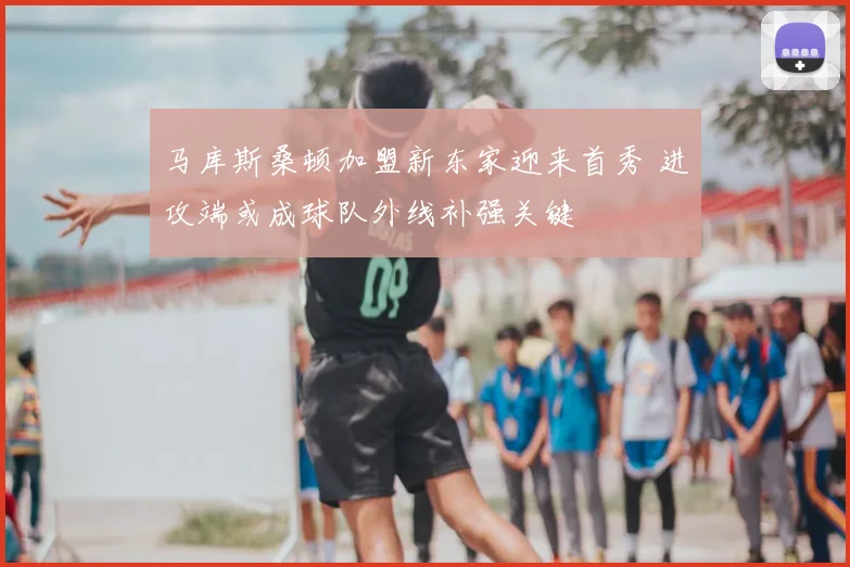 马库斯桑顿加盟新东家迎来首秀 进攻端或成球队外线补强关键