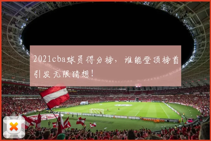 2021cba球员得分榜，谁能登顶榜首引发无限猜想！