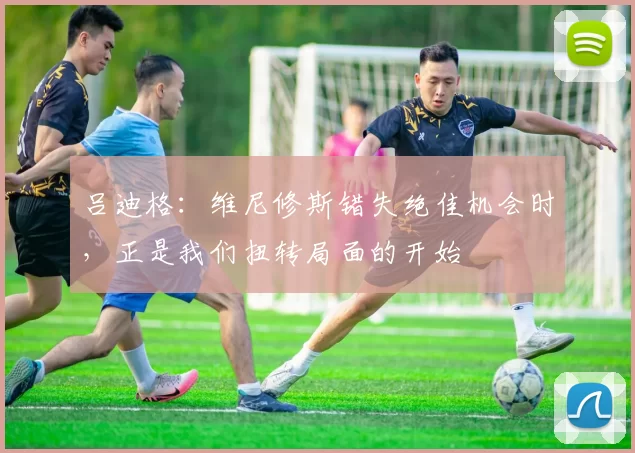 吕迪格:维尼修斯错失绝佳机会时,正是我们扭转局面的开始