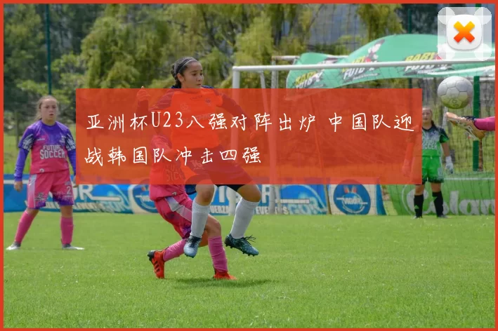 亚洲杯U23八强对阵出炉 中国队迎战韩国队冲击四强