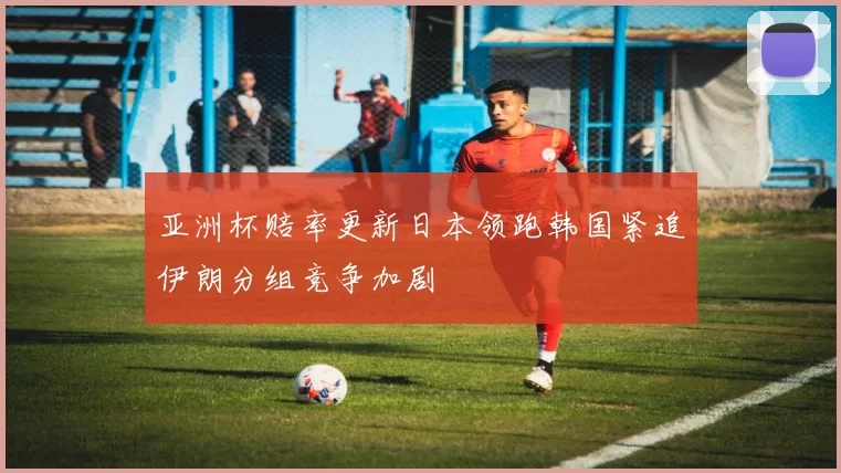 亚洲杯赔率更新日本领跑韩国紧追伊朗分组竞争加剧