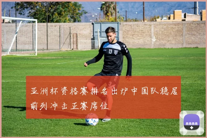 亚洲杯资格赛排名出炉中国队稳居前列冲击正赛席位