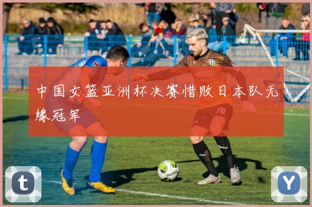 中国女篮亚洲杯决赛惜败日本队无缘冠军