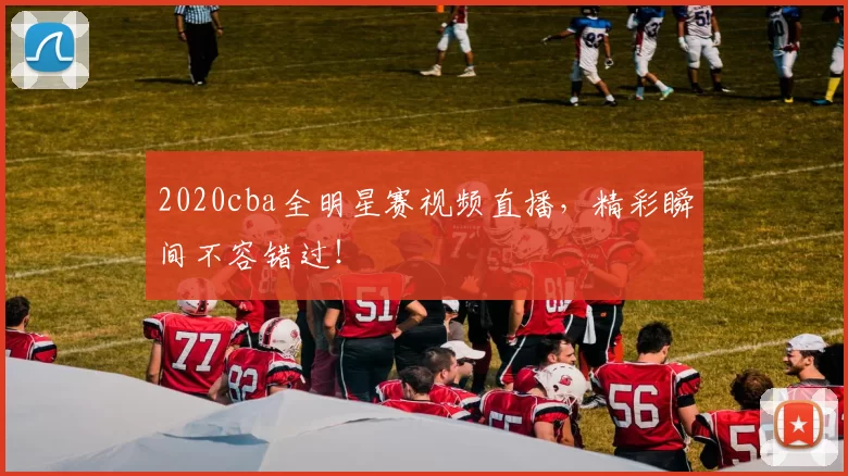 2020cba全明星赛视频直播，精彩瞬间不容错过！