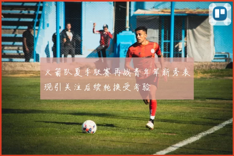 火箭队夏季联赛再战青年军新秀表现引关注后续轮换受考验