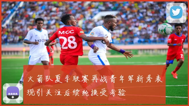 火箭队夏季联赛再战青年军新秀表现引关注后续轮换受考验