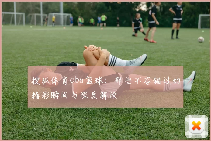 搜狐体育cba篮球:那些不容错过的精彩瞬间与深度解读