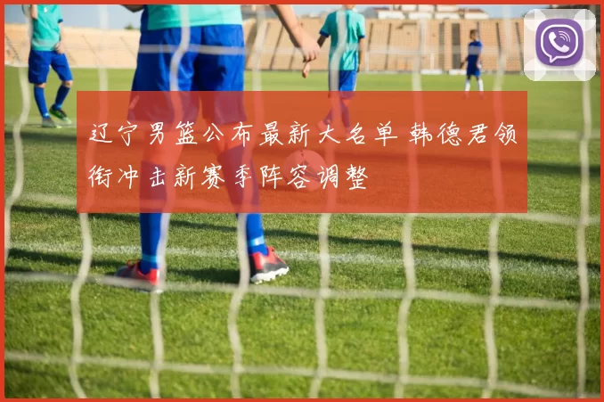 辽宁男篮公布最新大名单 韩德君领衔冲击新赛季阵容调整