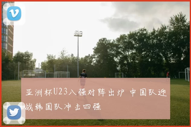 亚洲杯U23八强对阵出炉 中国队迎战韩国队冲击四强