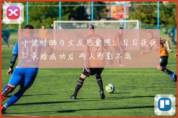 小波特晒与女友恩爱照:日日夜夜!求婚成功后 两人形影不离