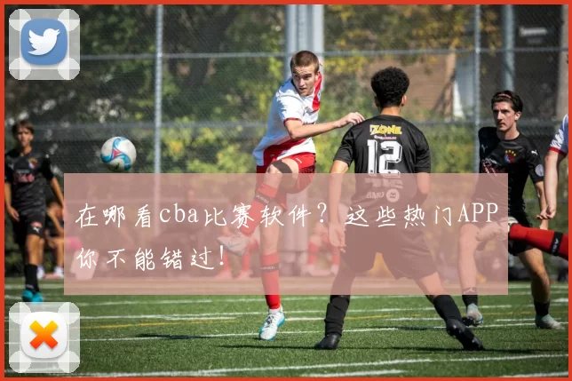 在哪看cba比赛软件？这些热门APP你不能错过！