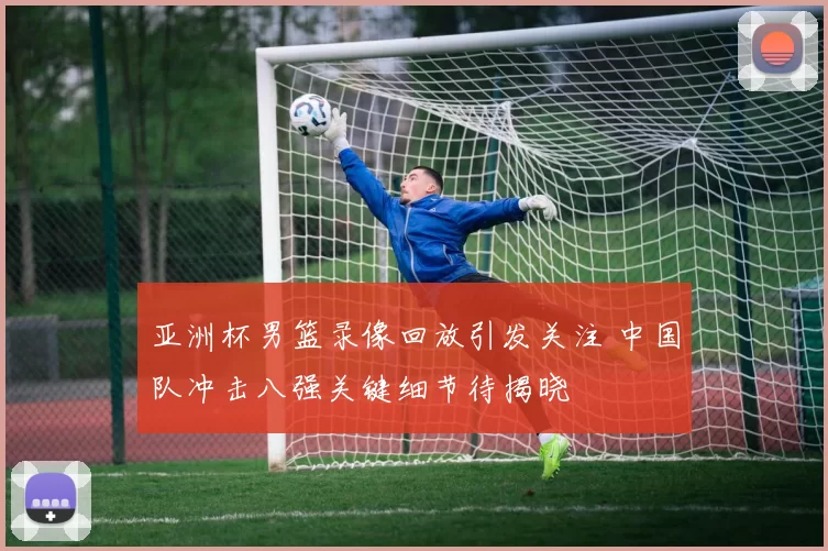 亚洲杯男篮录像回放引发关注 中国队冲击八强关键细节待揭晓